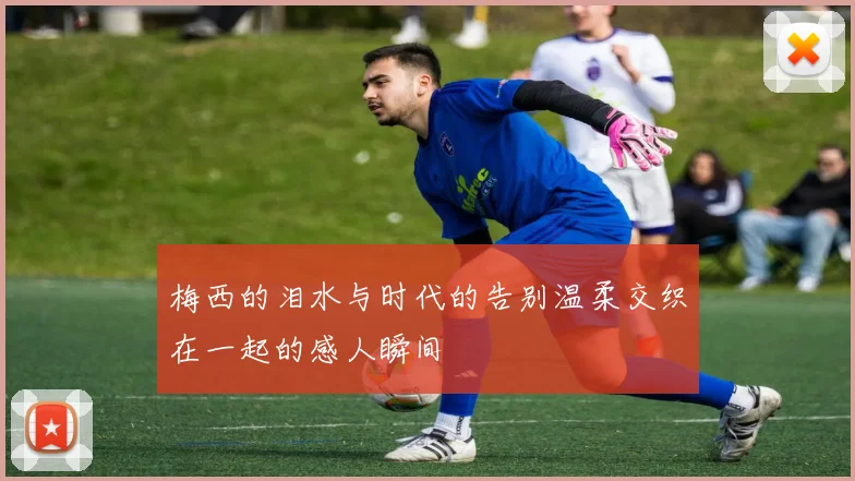 梅西的泪水与时代的告别温柔交织在一起的感人瞬间